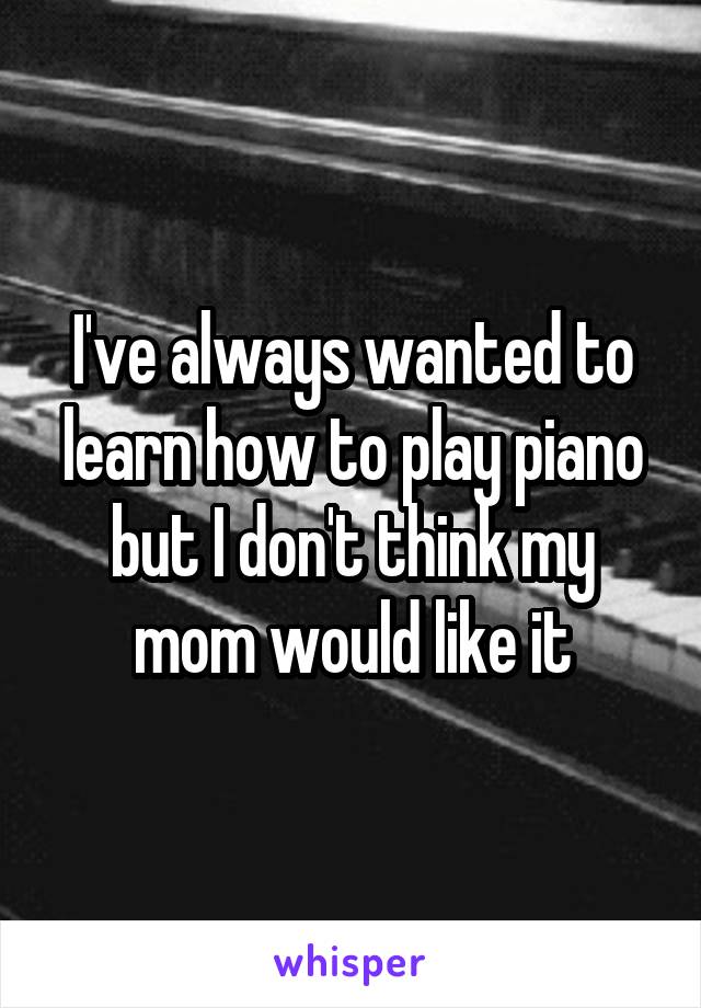 I've always wanted to learn how to play piano but I don't think my mom would like it