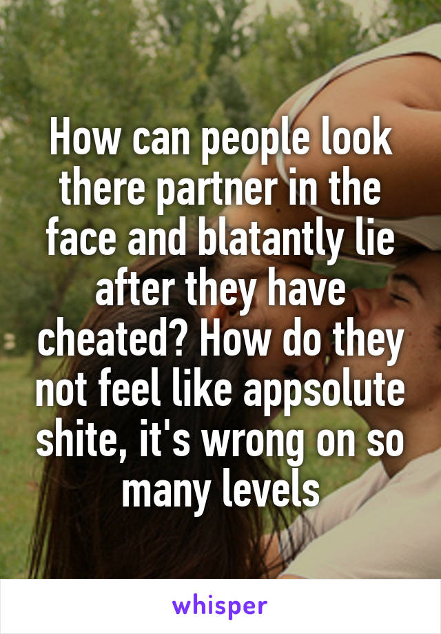 How can people look there partner in the face and blatantly lie after they have cheated? How do they not feel like appsolute shite, it's wrong on so many levels