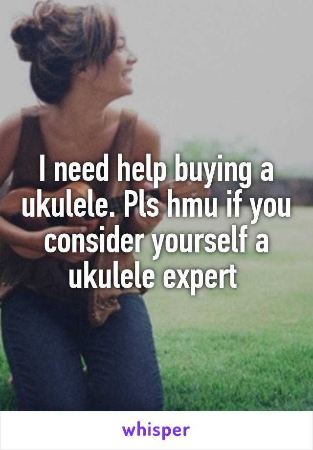 I need help buying a ukulele. Pls hmu if you consider yourself a ukulele expert 