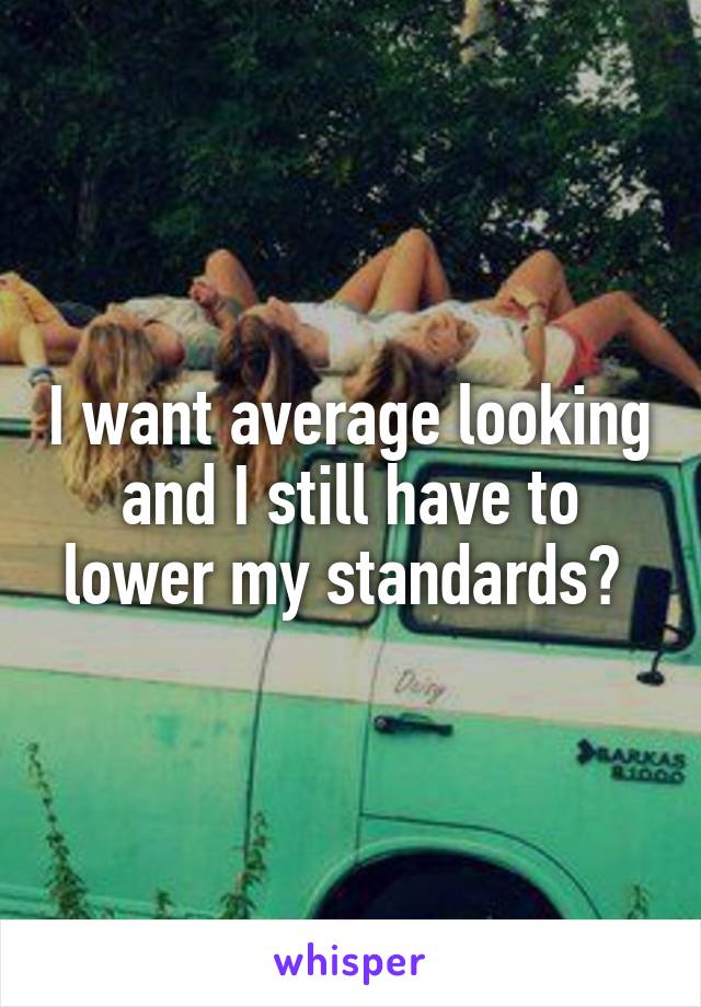 I want average looking and I still have to lower my standards? 