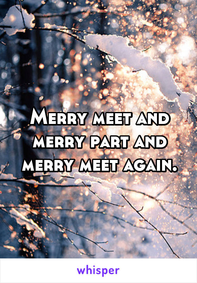 Merry meet and merry part and merry meet again.