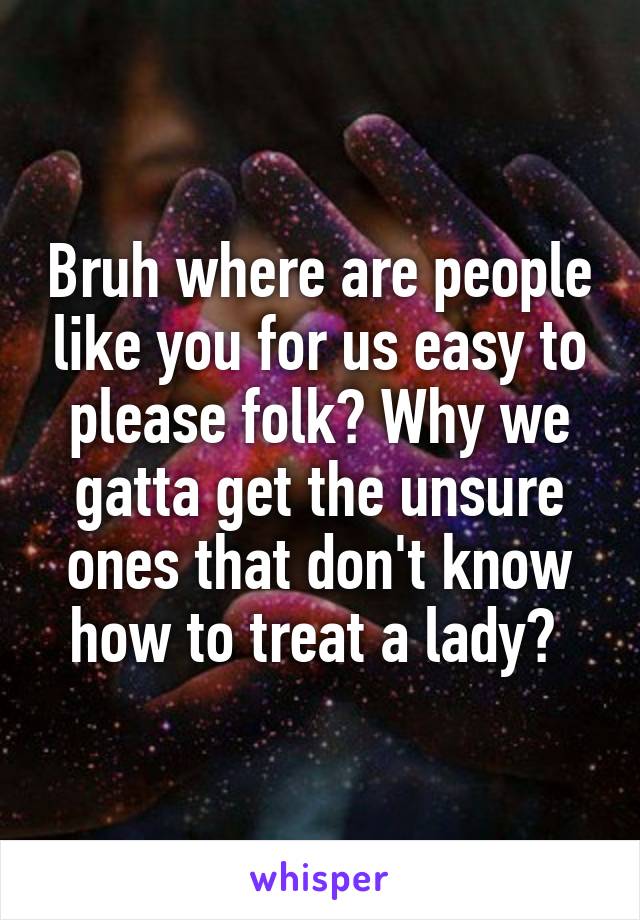 Bruh where are people like you for us easy to please folk? Why we gatta get the unsure ones that don't know how to treat a lady? 