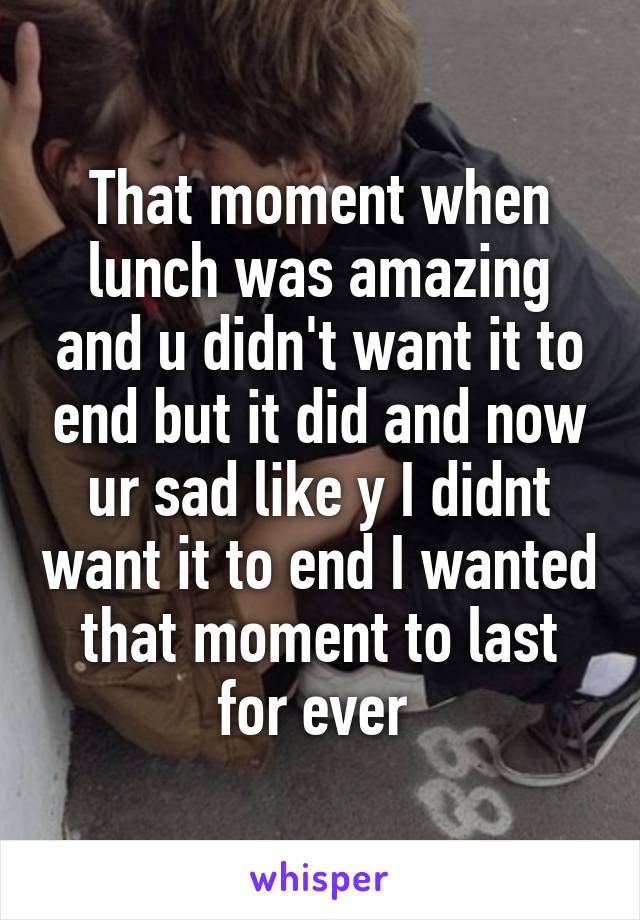 That moment when lunch was amazing and u didn't want it to end but it did and now ur sad like y I didnt want it to end I wanted that moment to last for ever 
