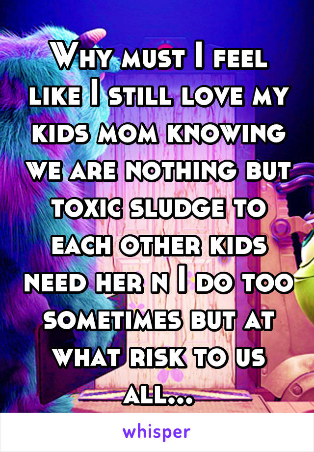 Why must I feel like I still love my kids mom knowing we are nothing but toxic sludge to each other kids need her n I do too sometimes but at what risk to us all...