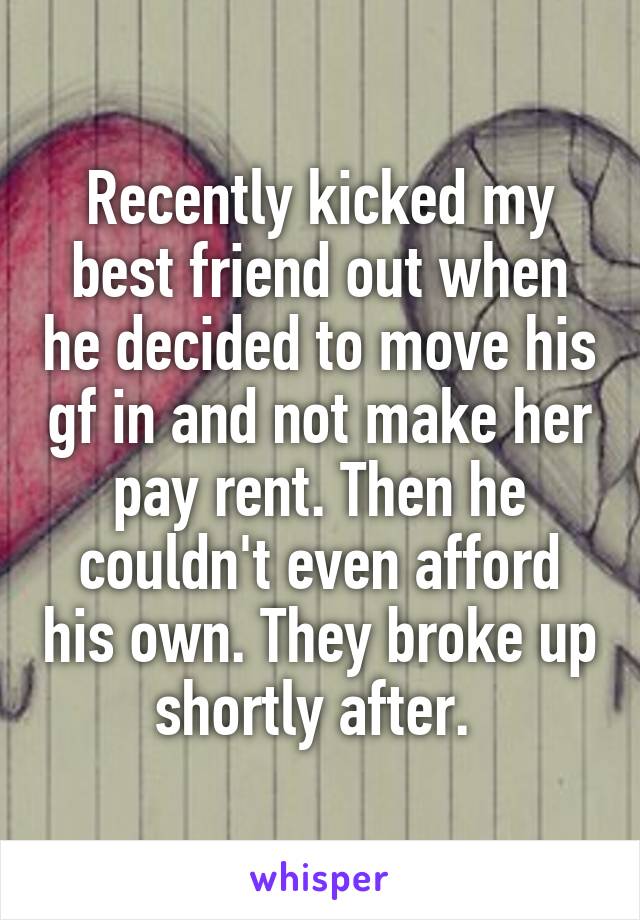 Recently kicked my best friend out when he decided to move his gf in and not make her pay rent. Then he couldn't even afford his own. They broke up shortly after. 