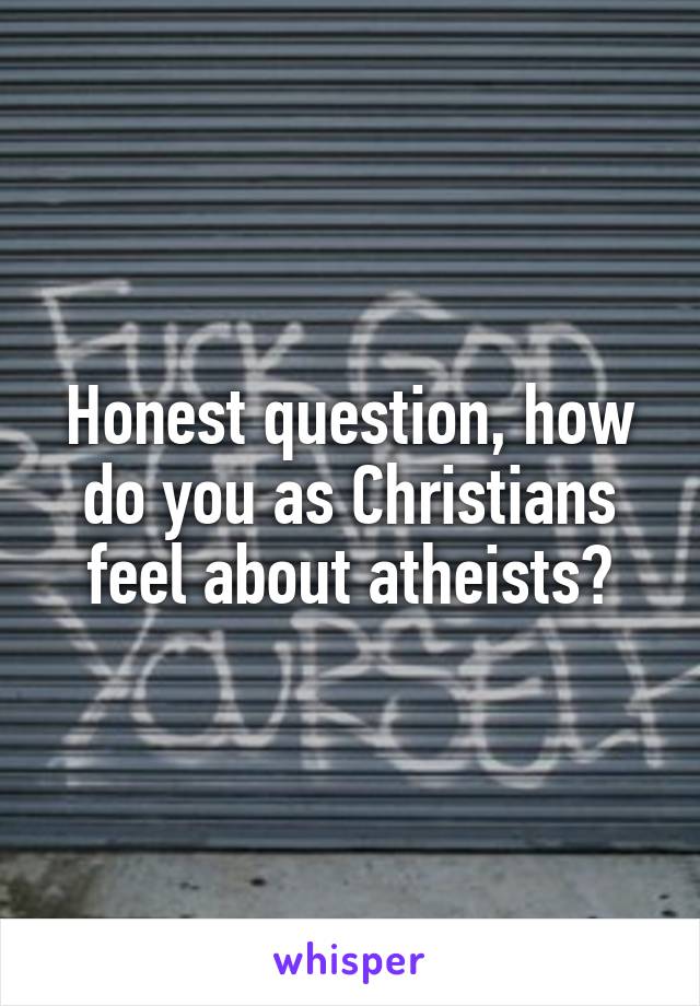 Honest question, how do you as Christians feel about atheists?