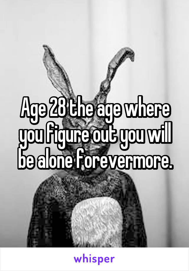 Age 28 the age where you figure out you will be alone forevermore.