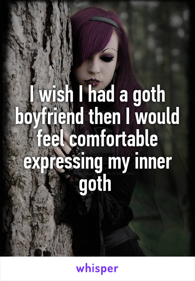 I wish I had a goth boyfriend then I would feel comfortable expressing my inner goth 