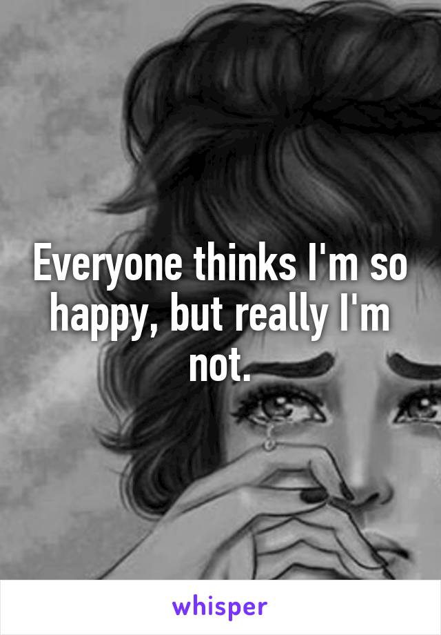 Everyone thinks I'm so happy, but really I'm not.
