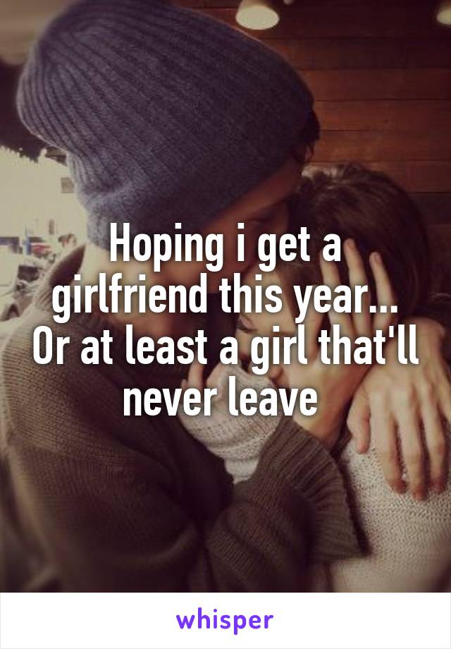 Hoping i get a girlfriend this year... Or at least a girl that'll never leave 