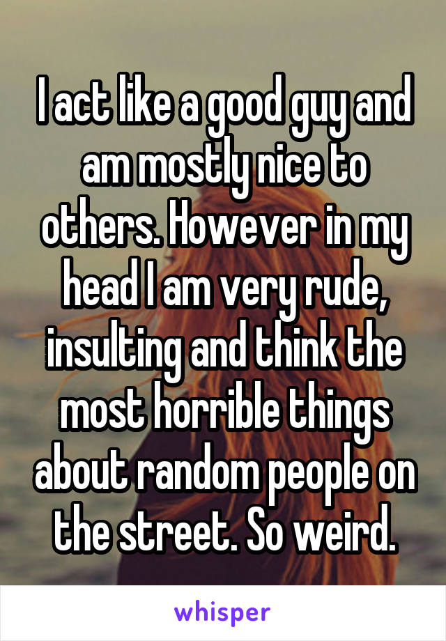 I act like a good guy and am mostly nice to others. However in my head I am very rude, insulting and think the most horrible things about random people on the street. So weird.