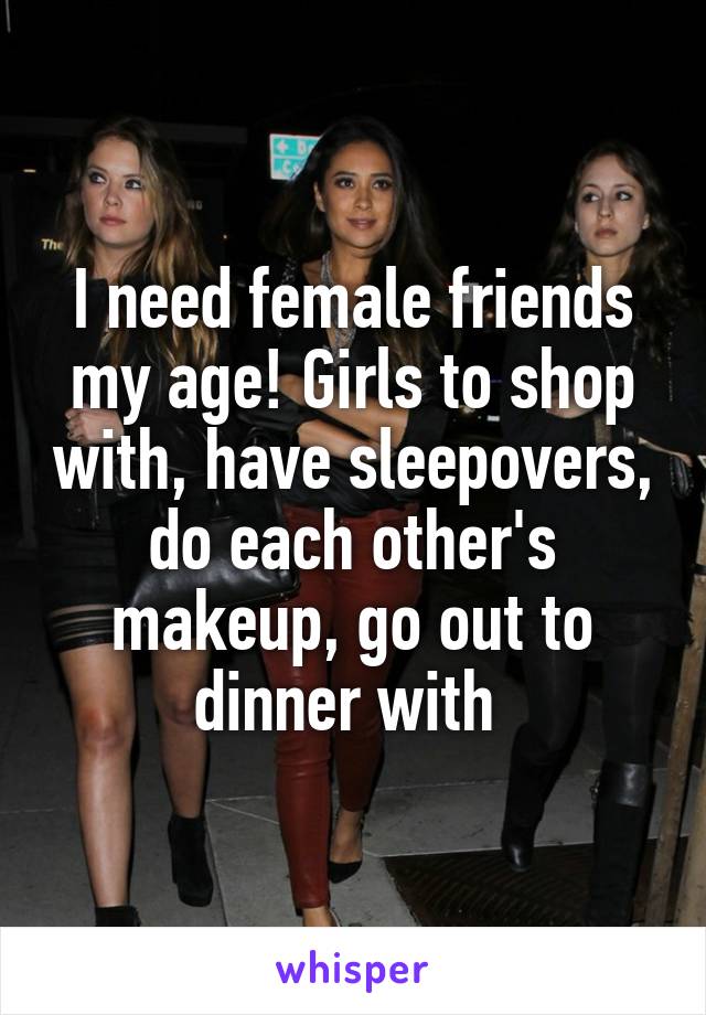 I need female friends my age! Girls to shop with, have sleepovers, do each other's makeup, go out to dinner with 