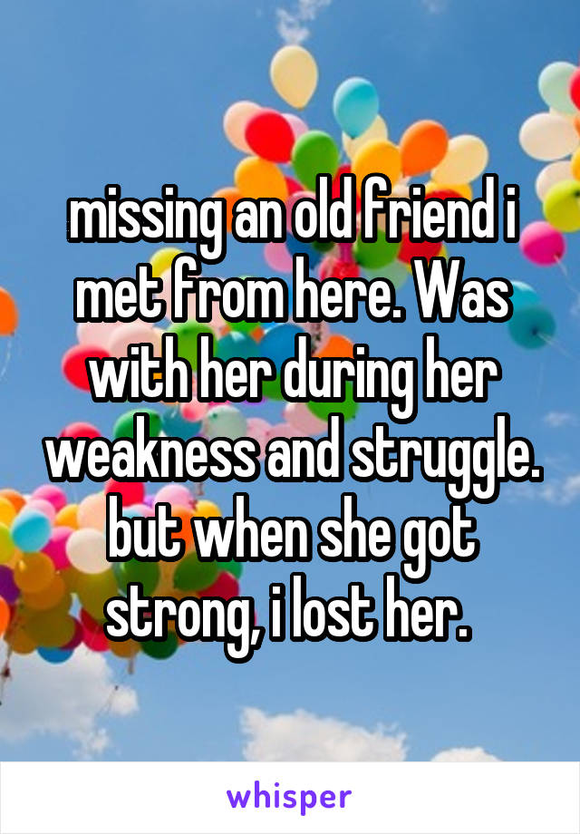 missing an old friend i met from here. Was with her during her weakness and struggle. but when she got strong, i lost her. 