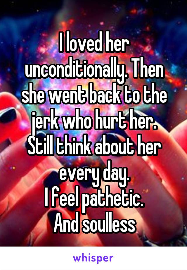 I loved her unconditionally. Then she went back to the jerk who hurt her.
Still think about her every day.
I feel pathetic.
And soulless