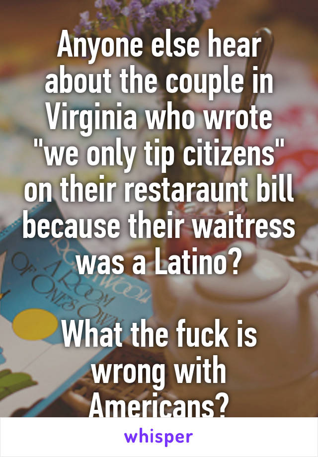 Anyone else hear about the couple in Virginia who wrote "we only tip citizens" on their restaraunt bill because their waitress was a Latino?

What the fuck is wrong with Americans?