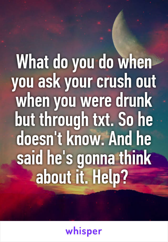 What do you do when you ask your crush out when you were drunk but through txt. So he doesn't know. And he said he's gonna think about it. Help? 