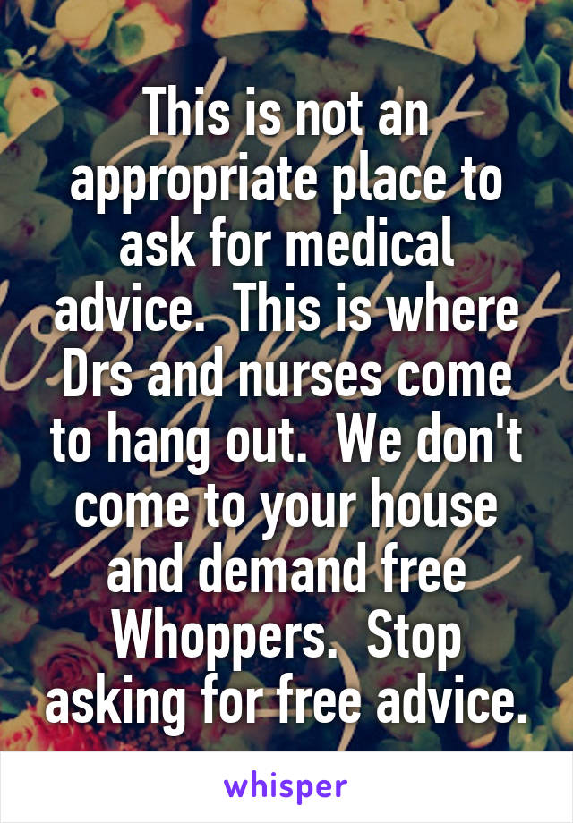 This is not an appropriate place to ask for medical advice.  This is where Drs and nurses come to hang out.  We don't come to your house and demand free Whoppers.  Stop asking for free advice.