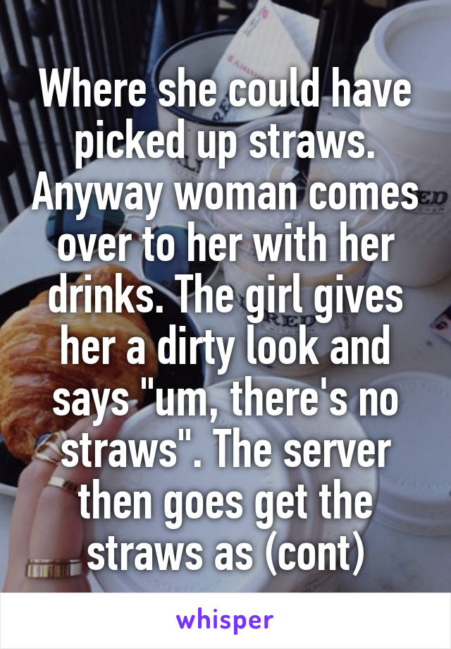 Where she could have picked up straws. Anyway woman comes over to her with her drinks. The girl gives her a dirty look and says "um, there's no straws". The server then goes get the straws as (cont)