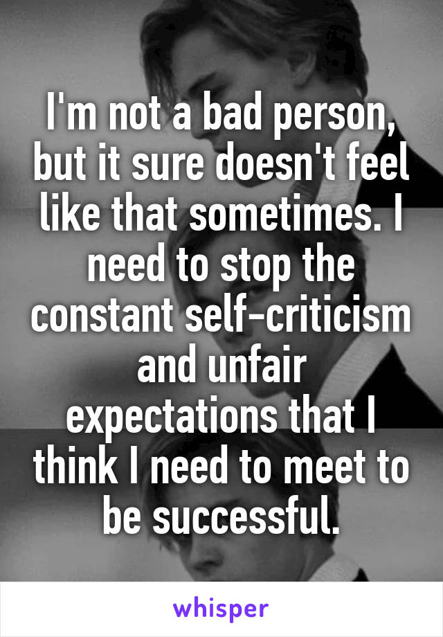 I'm not a bad person, but it sure doesn't feel like that sometimes. I need to stop the constant self-criticism and unfair expectations that I think I need to meet to be successful.