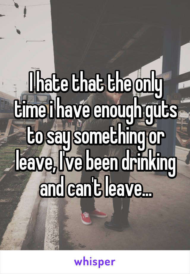 I hate that the only time i have enough guts to say something or leave, I've been drinking and can't leave...