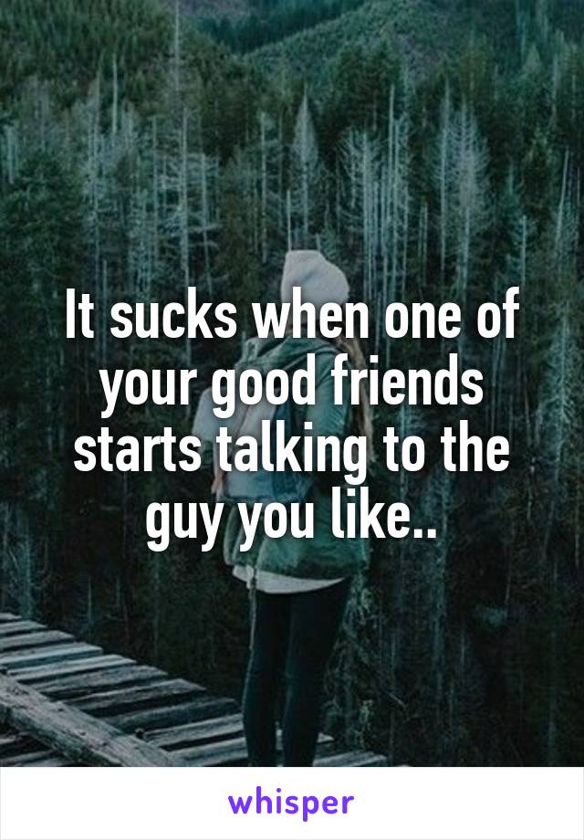 It sucks when one of your good friends starts talking to the guy you like..