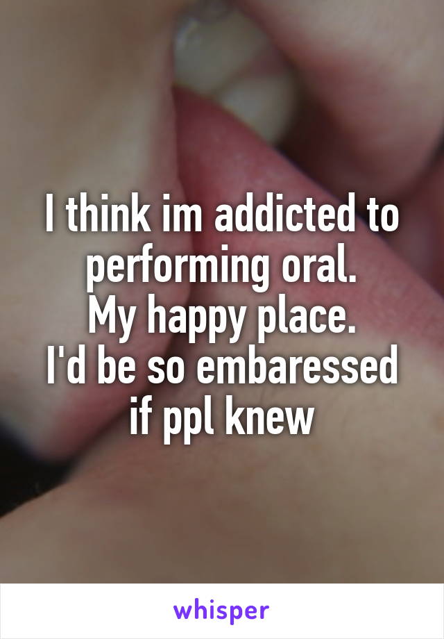 I think im addicted to performing oral.
My happy place.
I'd be so embaressed if ppl knew