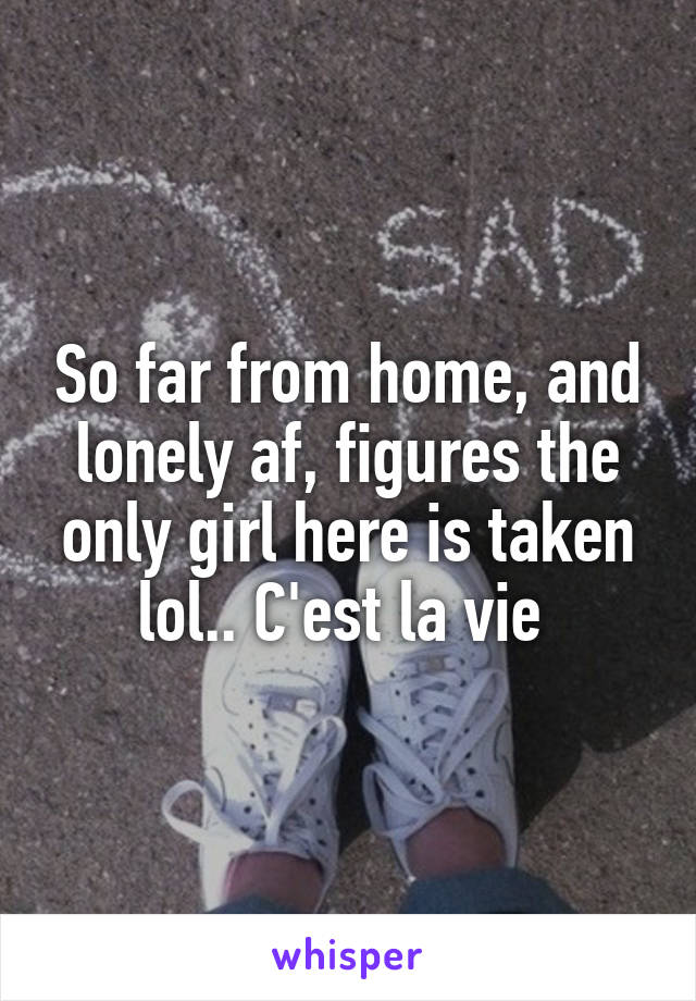 So far from home, and lonely af, figures the only girl here is taken lol.. C'est la vie 