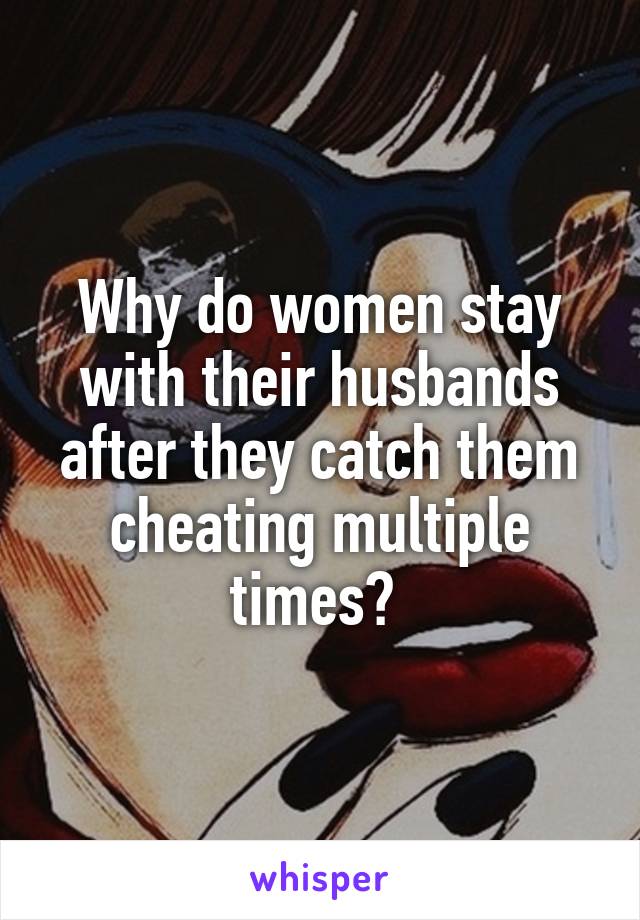 Why do women stay with their husbands after they catch them cheating multiple times? 