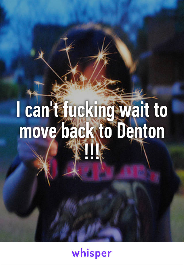 I can't fucking wait to move back to Denton !!!