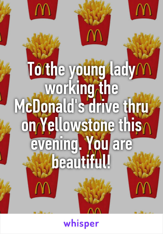 To the young lady working the McDonald's drive thru on Yellowstone this evening. You are beautiful!