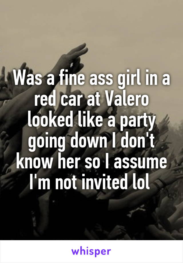Was a fine ass girl in a red car at Valero looked like a party going down I don't know her so I assume I'm not invited lol 