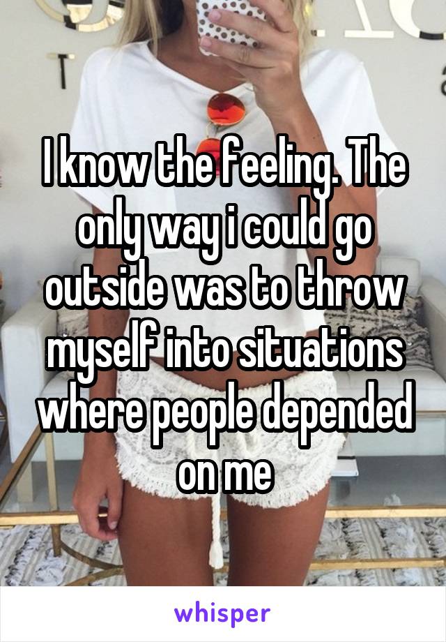 I know the feeling. The only way i could go outside was to throw myself into situations where people depended on me