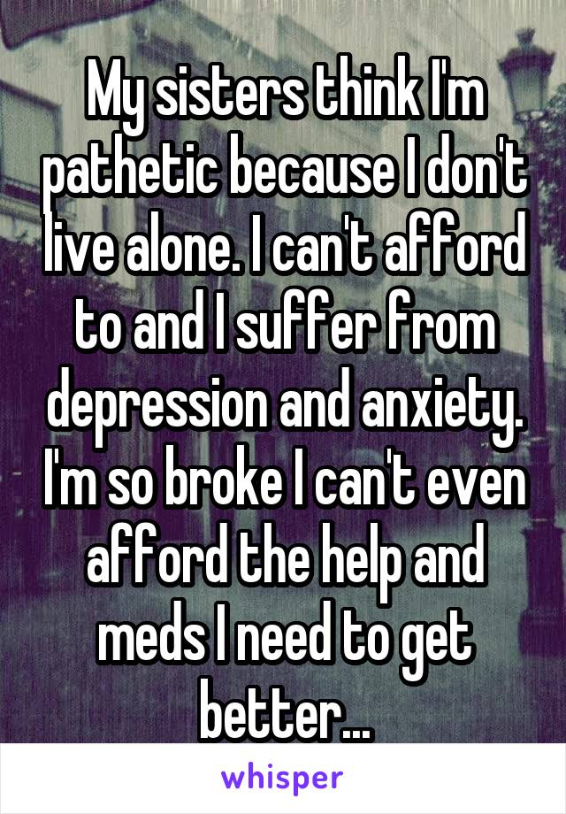 My sisters think I'm pathetic because I don't live alone. I can't afford to and I suffer from depression and anxiety. I'm so broke I can't even afford the help and meds I need to get better...
