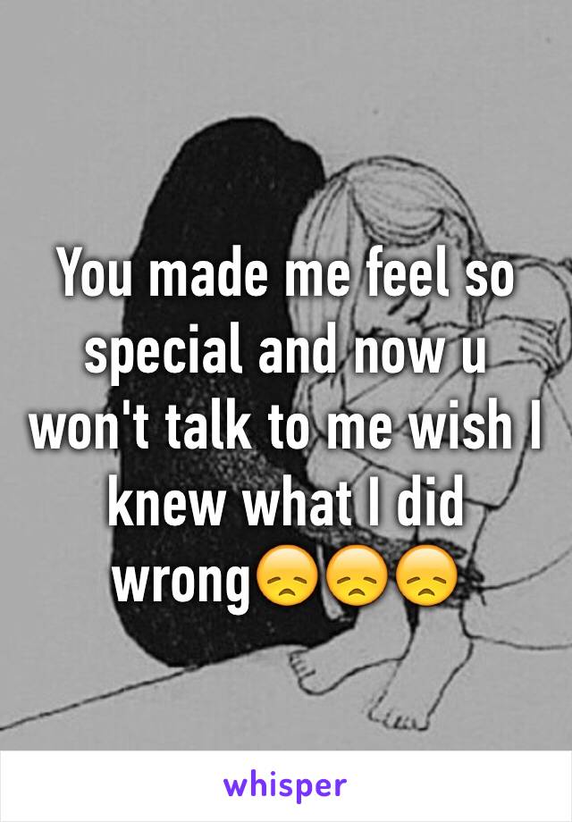 You made me feel so special and now u won't talk to me wish I knew what I did wrong😞😞😞