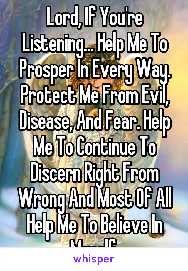 Lord, If You're Listening... Help Me To Prosper In Every Way. Protect Me From Evil, Disease, And Fear. Help Me To Continue To Discern Right From Wrong And Most Of All Help Me To Believe In Myself.