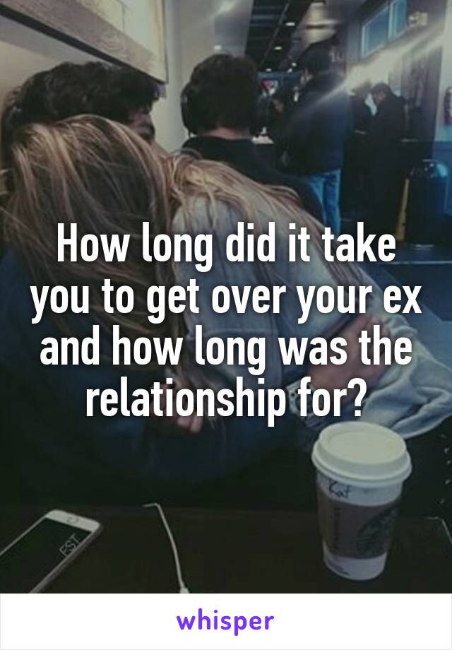 How long did it take you to get over your ex and how long was the relationship for?