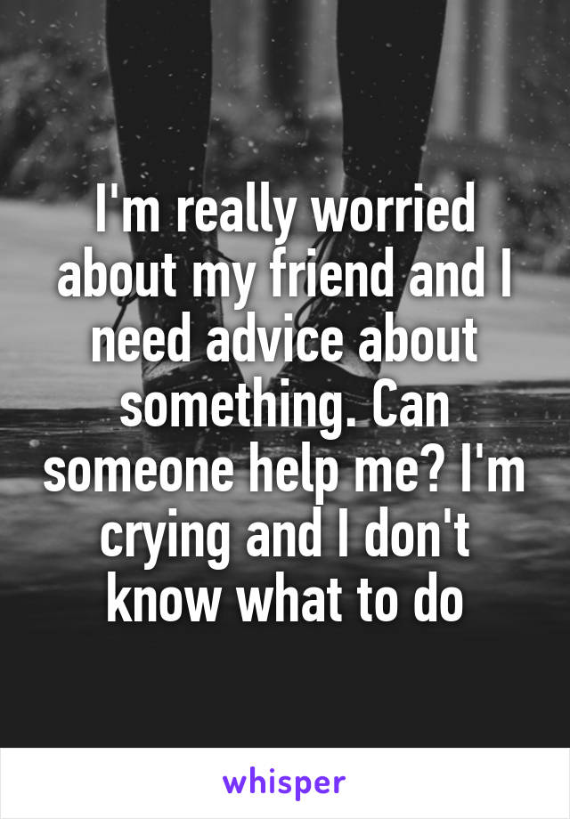 I'm really worried about my friend and I need advice about something. Can someone help me? I'm crying and I don't know what to do