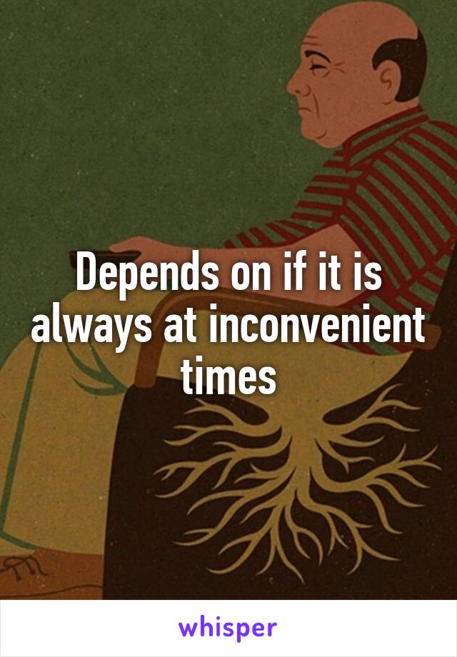 Depends on if it is always at inconvenient times