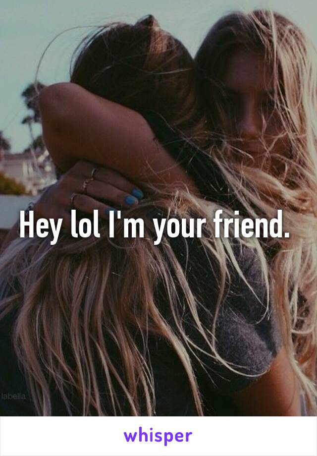 Hey lol I'm your friend. 