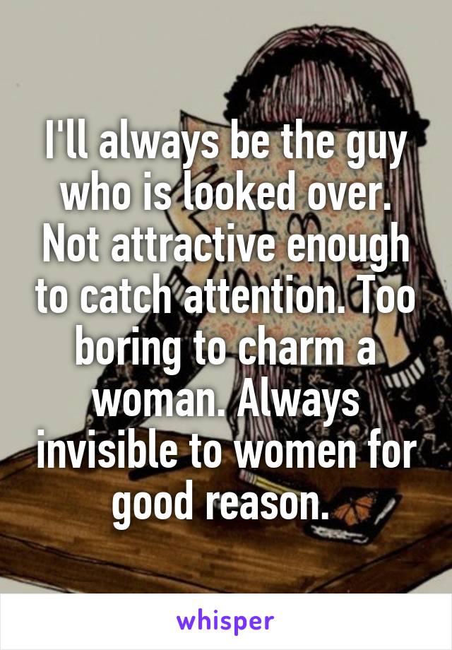 I'll always be the guy who is looked over. Not attractive enough to catch attention. Too boring to charm a woman. Always invisible to women for good reason. 