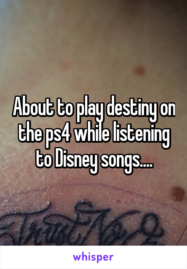 About to play destiny on the ps4 while listening to Disney songs....