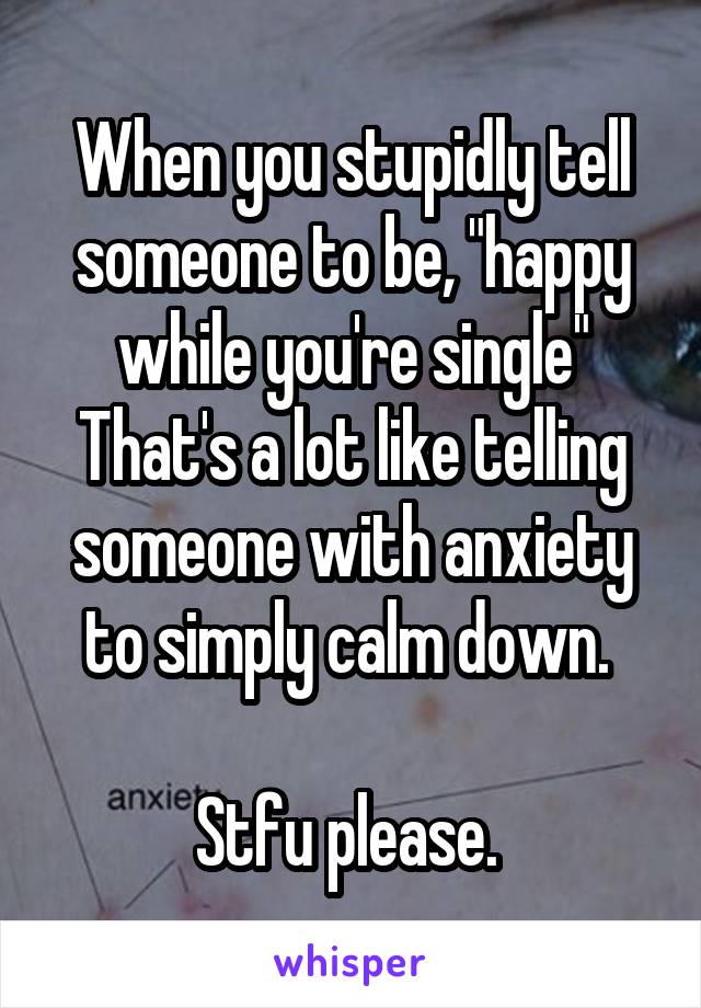 When you stupidly tell someone to be, "happy while you're single" That's a lot like telling someone with anxiety to simply calm down. 

Stfu please. 