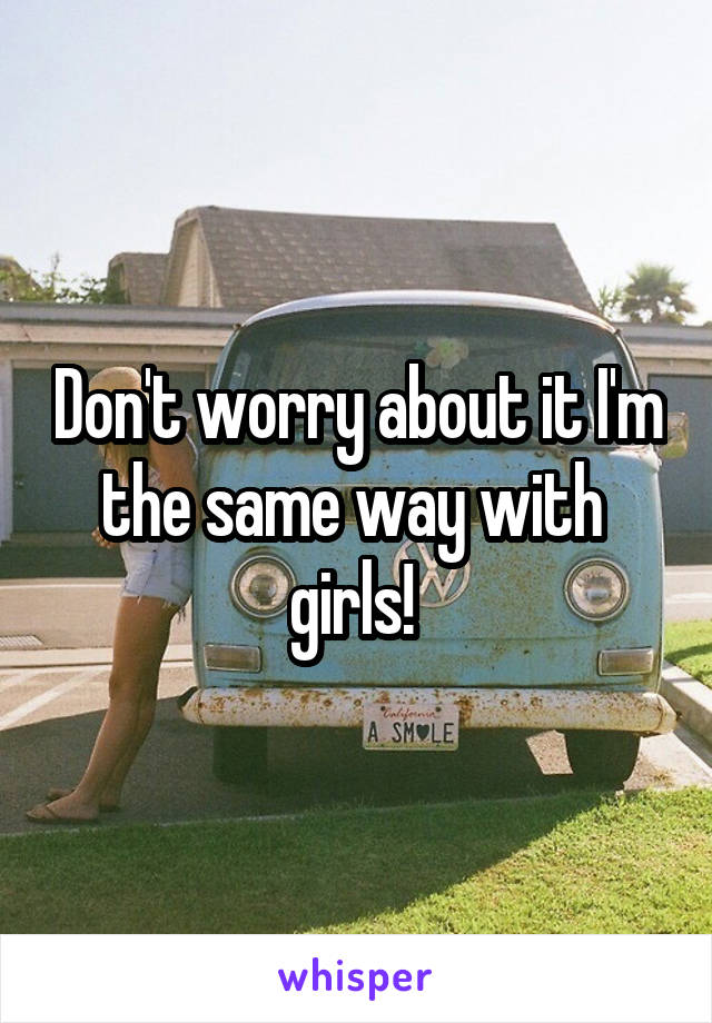 Don't worry about it I'm the same way with  girls! 