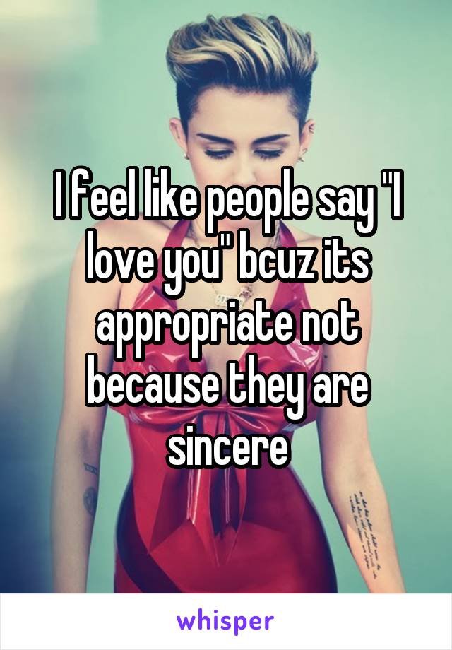 I feel like people say "I love you" bcuz its appropriate not because they are sincere