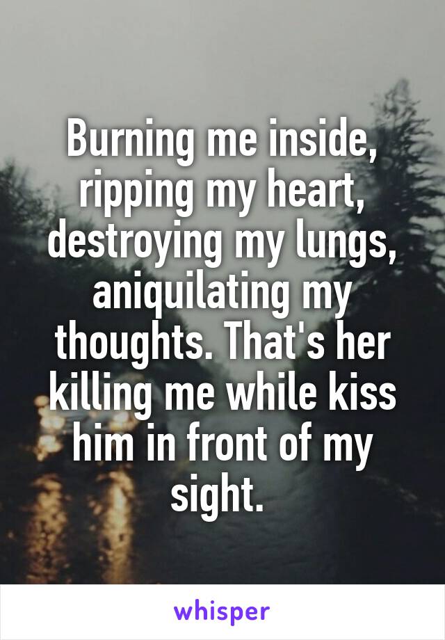 Burning me inside, ripping my heart, destroying my lungs, aniquilating my thoughts. That's her killing me while kiss him in front of my sight. 
