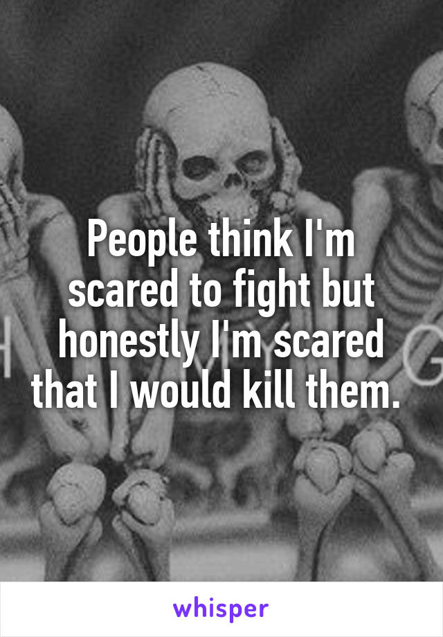 People think I'm scared to fight but honestly I'm scared that I would kill them. 