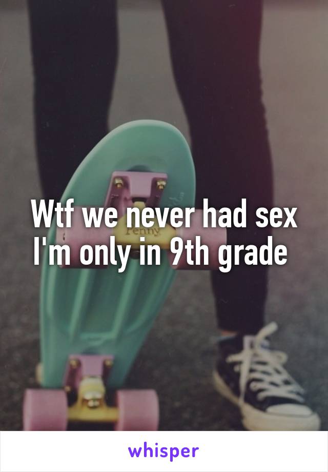 Wtf we never had sex I'm only in 9th grade 