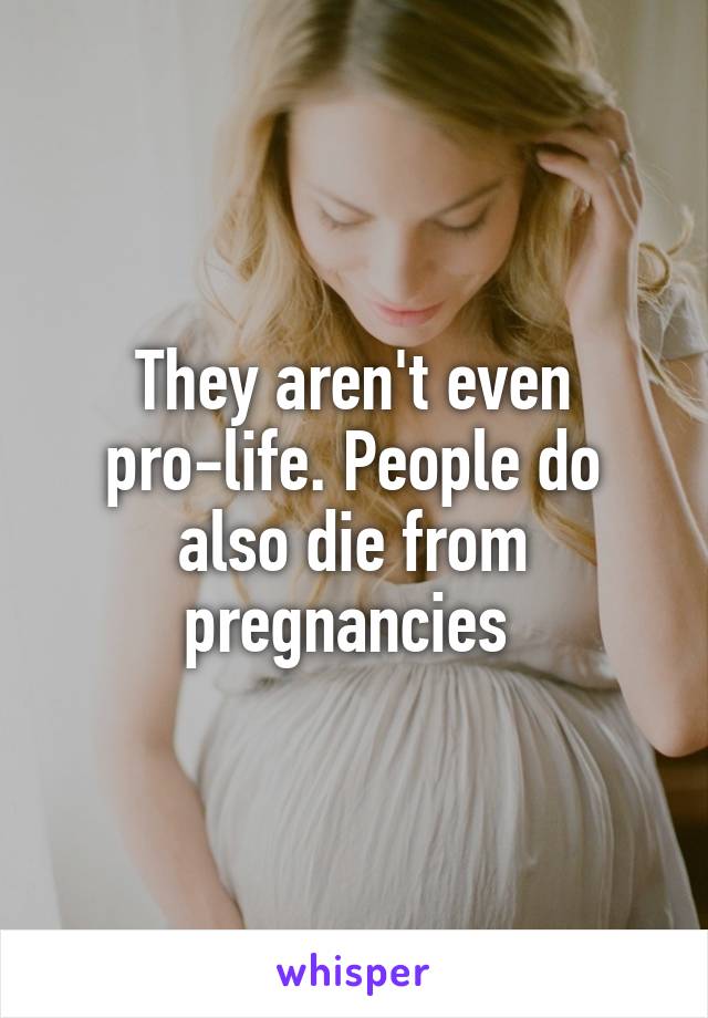 They aren't even pro-life. People do also die from pregnancies 