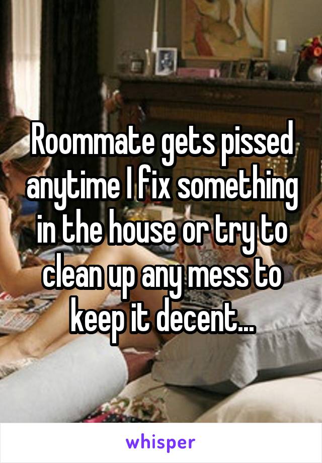Roommate gets pissed anytime I fix something in the house or try to clean up any mess to keep it decent...