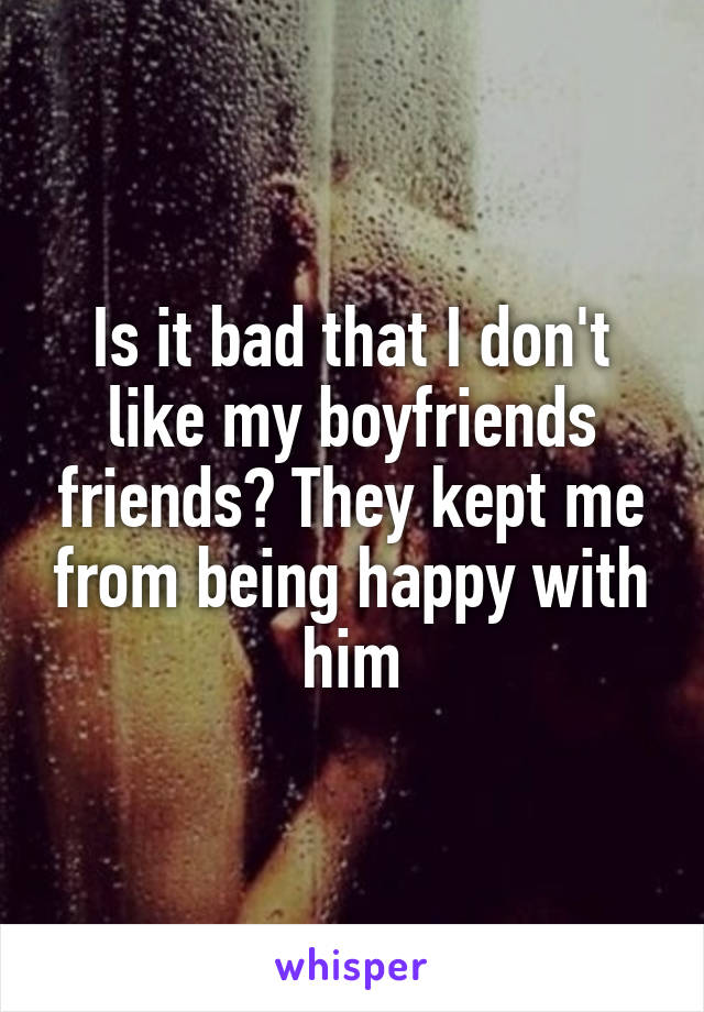 Is it bad that I don't like my boyfriends friends? They kept me from being happy with him